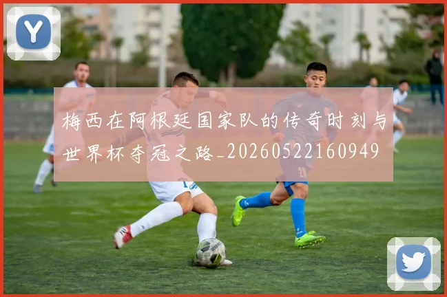 梅西在阿根廷国家队的传奇时刻与世界杯夺冠之路_20260522160949