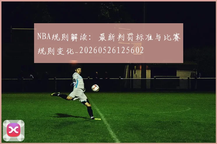NBA规则解读：最新判罚标准与比赛规则变化_20260526125602