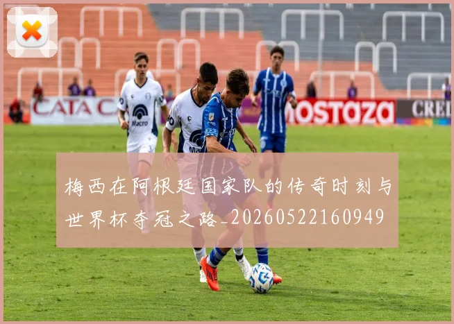 梅西在阿根廷国家队的传奇时刻与世界杯夺冠之路_20260522160949