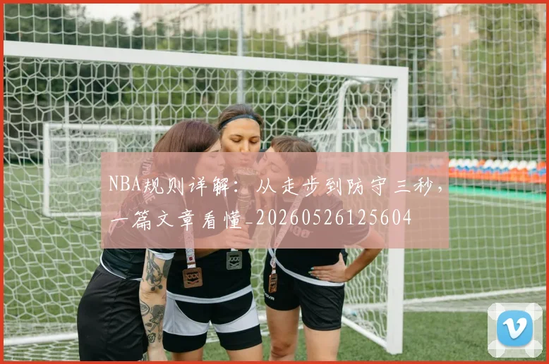 NBA规则详解:从走步到防守三秒,一篇文章看懂_20260526125604