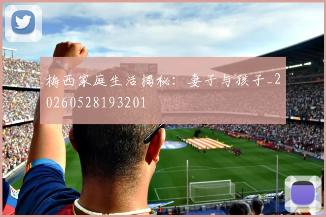 梅西家庭生活揭秘:妻子与孩子_20260528193201